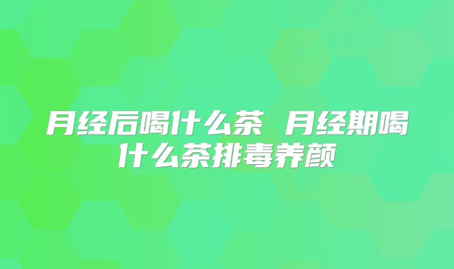 月经后喝什么茶 月经期喝什么茶排毒养颜