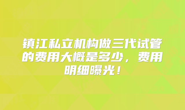 镇江私立机构做三代试管的费用大概是多少，费用明细曝光！