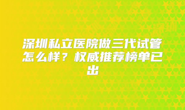 深圳私立医院做三代试管怎么样？权威推荐榜单已出