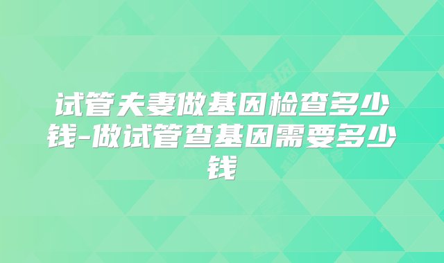 试管夫妻做基因检查多少钱-做试管查基因需要多少钱