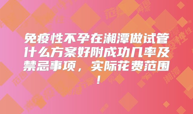 免疫性不孕在湘潭做试管什么方案好附成功几率及禁忌事项，实际花费范围！