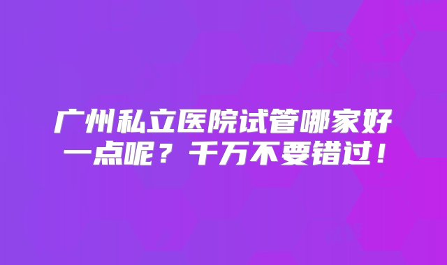 广州私立医院试管哪家好一点呢？千万不要错过！