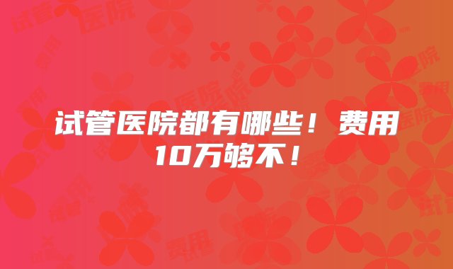 试管医院都有哪些！费用10万够不！