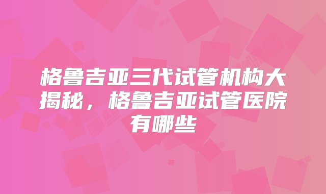 格鲁吉亚三代试管机构大揭秘，格鲁吉亚试管医院有哪些