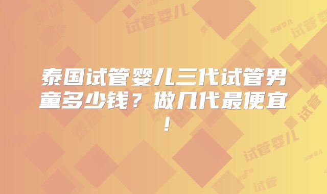 泰国试管婴儿三代试管男童多少钱？做几代最便宜！