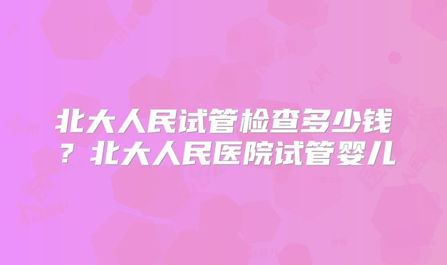 北大人民试管检查多少钱？北大人民医院试管婴儿