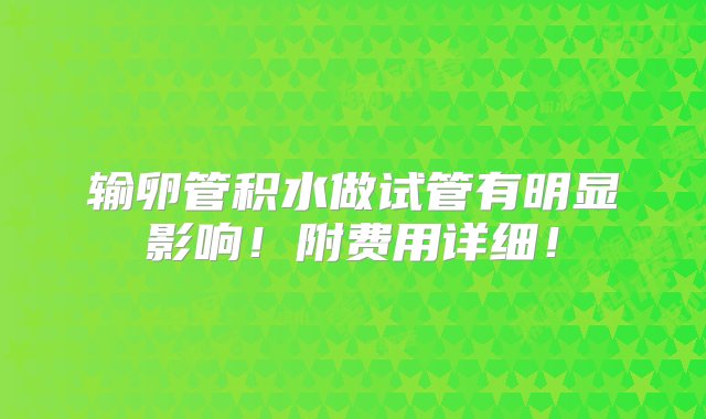 输卵管积水做试管有明显影响！附费用详细！