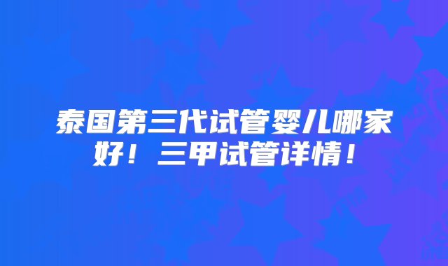 泰国第三代试管婴儿哪家好！三甲试管详情！