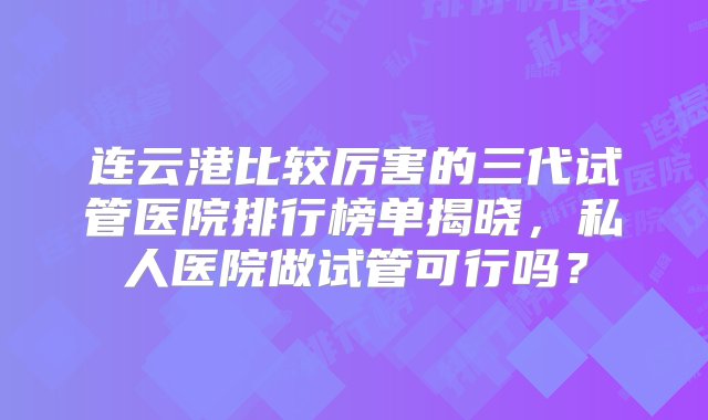 连云港比较厉害的三代试管医院排行榜单揭晓，私人医院做试管可行吗？