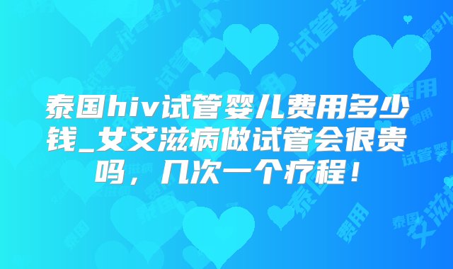 泰国hiv试管婴儿费用多少钱_女艾滋病做试管会很贵吗，几次一个疗程！