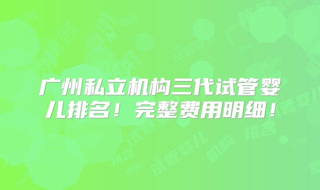 广州私立机构三代试管婴儿排名！完整费用明细！