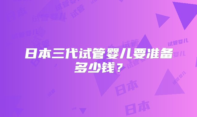 日本三代试管婴儿要准备多少钱？