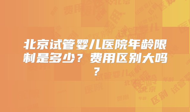 北京试管婴儿医院年龄限制是多少？费用区别大吗？