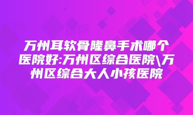 万州耳软骨隆鼻手术哪个医院好:万州区综合医院\万州区综合大人小孩医院