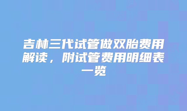 吉林三代试管做双胎费用解读，附试管费用明细表一览