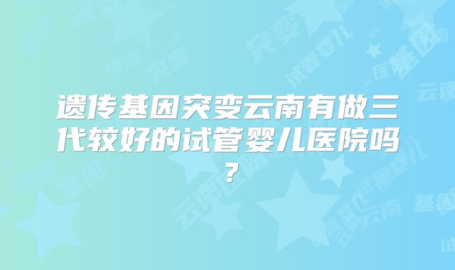 遗传基因突变云南有做三代较好的试管婴儿医院吗？