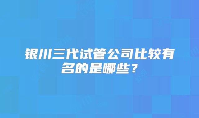 银川三代试管公司比较有名的是哪些？