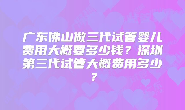 广东佛山做三代试管婴儿费用大概要多少钱？深圳第三代试管大概费用多少？