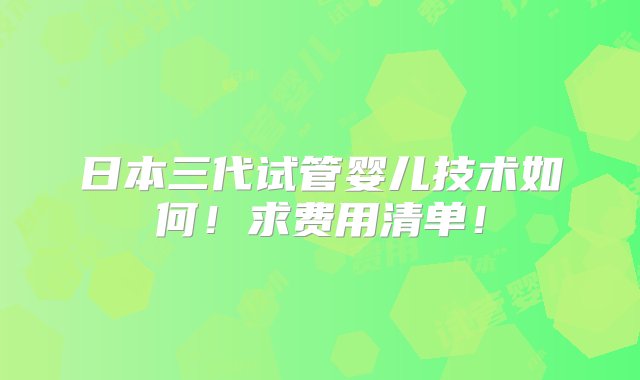 日本三代试管婴儿技术如何！求费用清单！