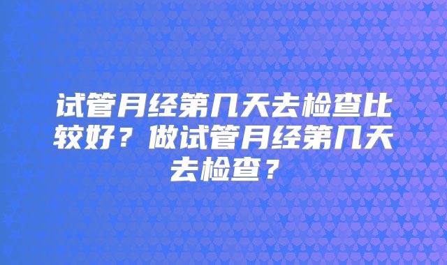 试管月经第几天去检查比较好？做试管月经第几天去检查？