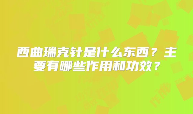 西曲瑞克针是什么东西？主要有哪些作用和功效？