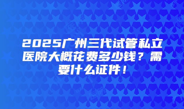 2025广州三代试管私立医院大概花费多少钱？需要什么证件！