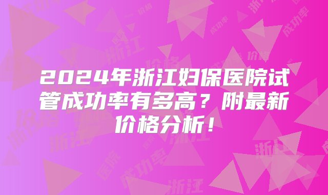 2024年浙江妇保医院试管成功率有多高？附最新价格分析！