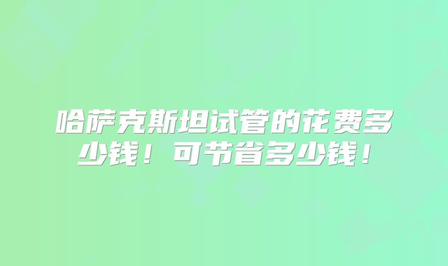 哈萨克斯坦试管的花费多少钱！可节省多少钱！