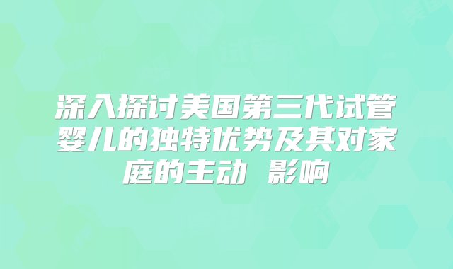 深入探讨美国第三代试管婴儿的独特优势及其对家庭的主动 影响