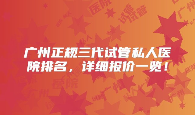 广州正规三代试管私人医院排名，详细报价一览！