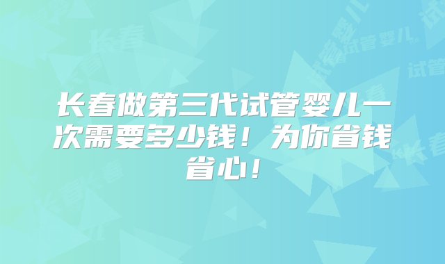 长春做第三代试管婴儿一次需要多少钱！为你省钱省心！