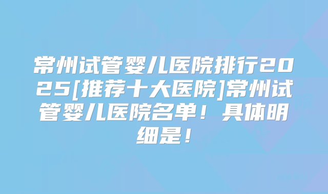 常州试管婴儿医院排行2025[推荐十大医院]常州试管婴儿医院名单！具体明细是！