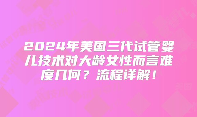 2024年美国三代试管婴儿技术对大龄女性而言难度几何？流程详解！