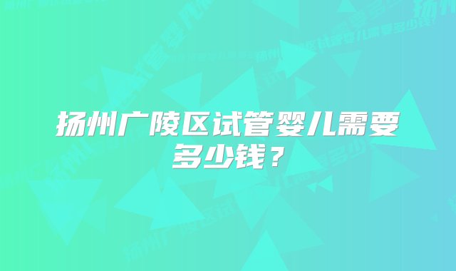 扬州广陵区试管婴儿需要多少钱？