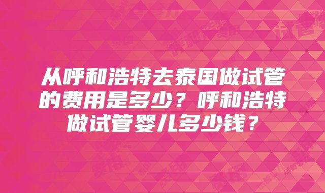 从呼和浩特去泰国做试管的费用是多少？呼和浩特做试管婴儿多少钱？