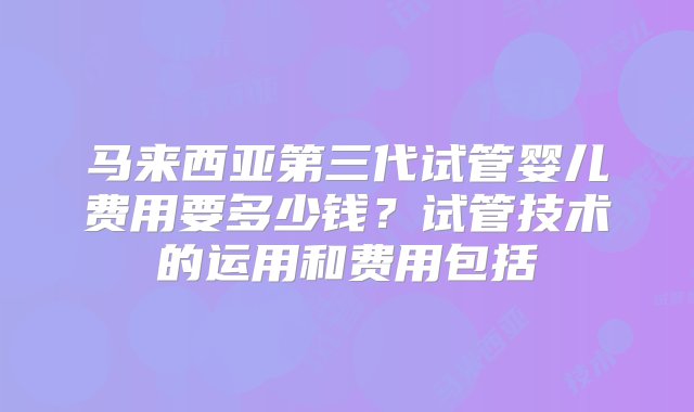 马来西亚第三代试管婴儿费用要多少钱？试管技术的运用和费用包括