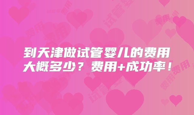 到天津做试管婴儿的费用大概多少？费用+成功率！