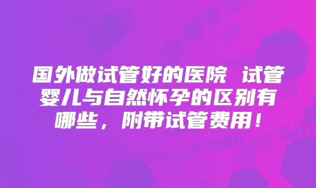 国外做试管好的医院 试管婴儿与自然怀孕的区别有哪些，附带试管费用！