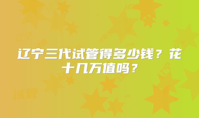 辽宁三代试管得多少钱？花十几万值吗？