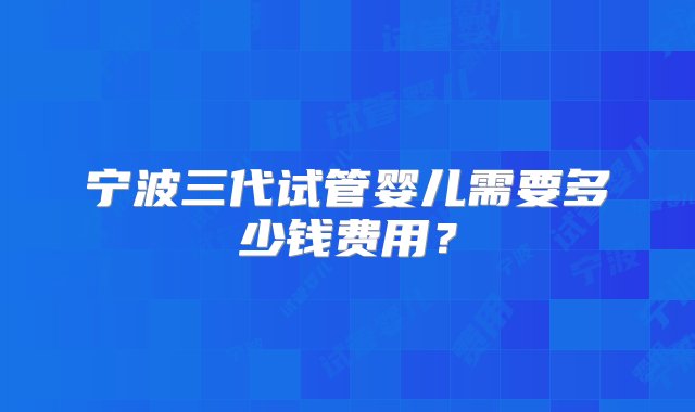 宁波三代试管婴儿需要多少钱费用？