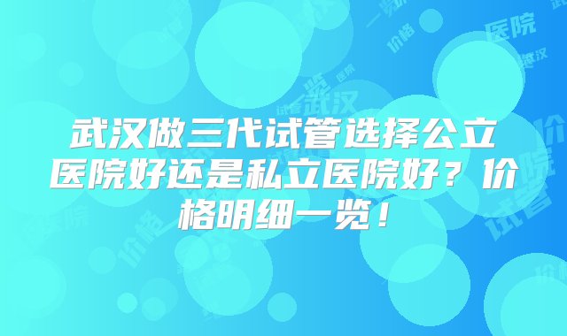 武汉做三代试管选择公立医院好还是私立医院好？价格明细一览！