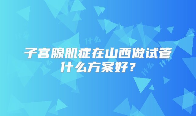 子宫腺肌症在山西做试管什么方案好？