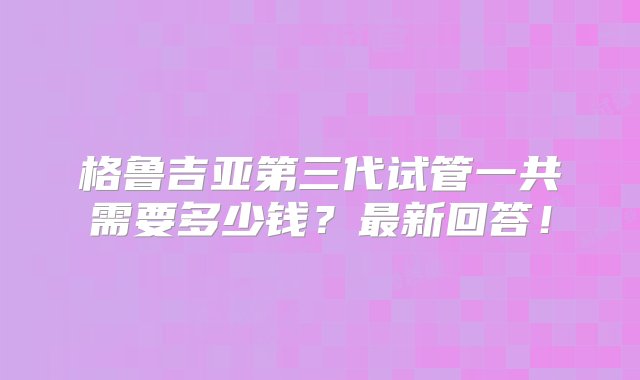 格鲁吉亚第三代试管一共需要多少钱？最新回答！