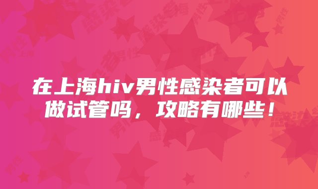 在上海hiv男性感染者可以做试管吗，攻略有哪些！