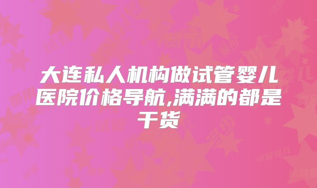 大连私人机构做试管婴儿医院价格导航,满满的都是干货