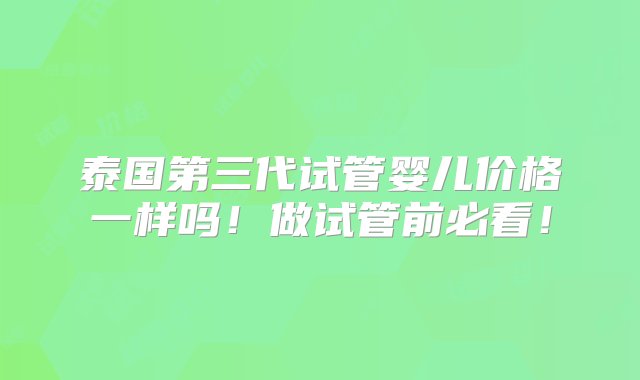 泰国第三代试管婴儿价格一样吗！做试管前必看！