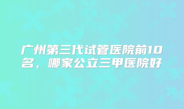 广州第三代试管医院前10名，哪家公立三甲医院好