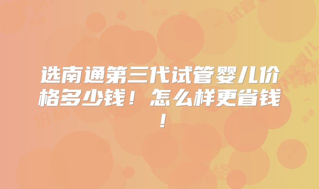 选南通第三代试管婴儿价格多少钱！怎么样更省钱！