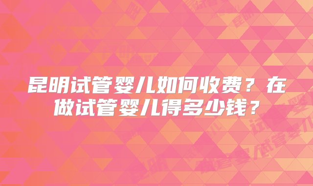 昆明试管婴儿如何收费？在做试管婴儿得多少钱？