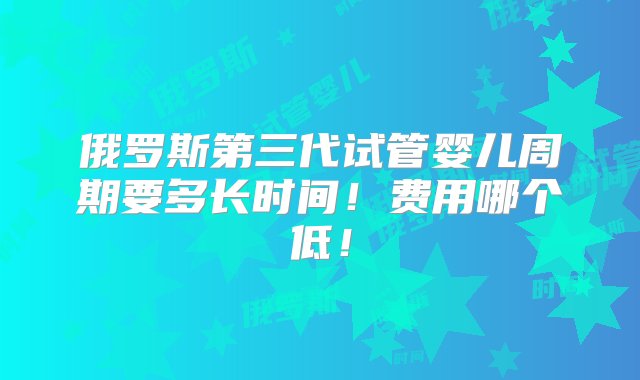 俄罗斯第三代试管婴儿周期要多长时间！费用哪个低！